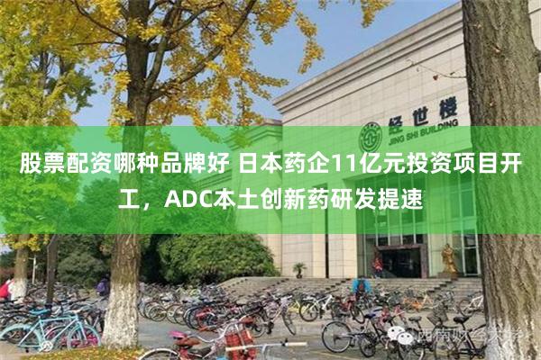 股票配资哪种品牌好 日本药企11亿元投资项目开工，ADC本土创新药研发提速