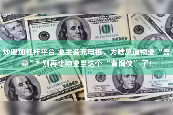 炒股加杠杆平台 业主装充电桩，为啥总逼物业 “盖章”？别再让物业当这个 “背锅侠” 了！