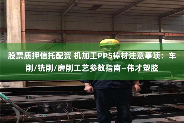 股票质押信托配资 机加工PPS棒材注意事项：车削/铣削/磨削工艺参数指南—伟才塑胶