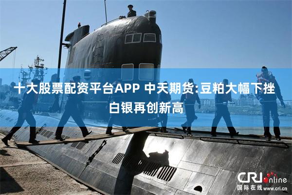 十大股票配资平台APP 中天期货:豆粕大幅下挫 白银再创新高