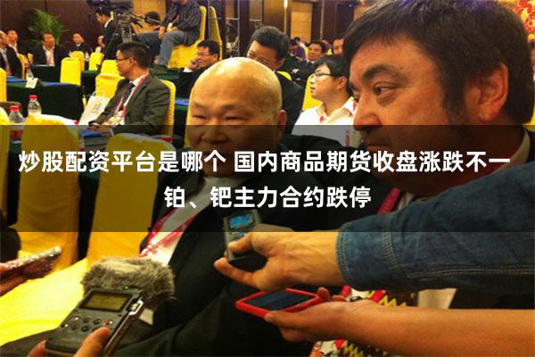 炒股配资平台是哪个 国内商品期货收盘涨跌不一 铂、钯主力合约跌停