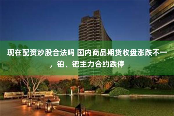 现在配资炒股合法吗 国内商品期货收盘涨跌不一，铂、钯主力合约跌停